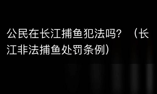 公民在长江捕鱼犯法吗？（长江非法捕鱼处罚条例）