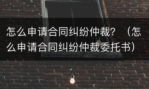 怎么申请合同纠纷仲裁？（怎么申请合同纠纷仲裁委托书）