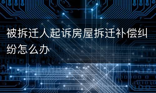 被拆迁人起诉房屋拆迁补偿纠纷怎么办