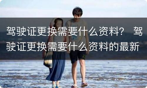 驾驶证更换需要什么资料？ 驾驶证更换需要什么资料的最新要求