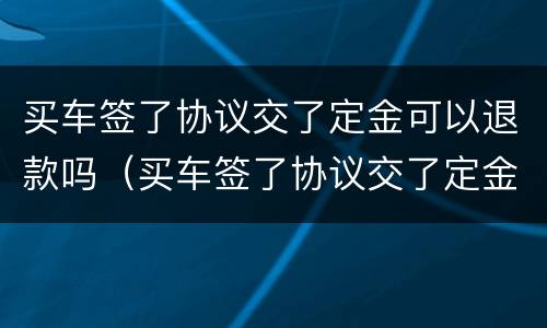 买车签了协议交了定金可以退款吗（买车签了协议交了定金可以退款吗合法吗）