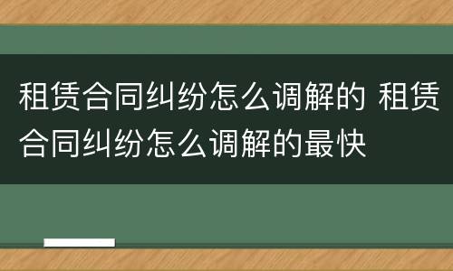 租赁合同纠纷怎么调解的 租赁合同纠纷怎么调解的最快