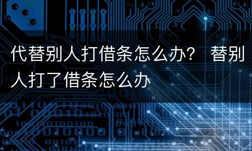 代替别人打借条怎么办？ 替别人打了借条怎么办