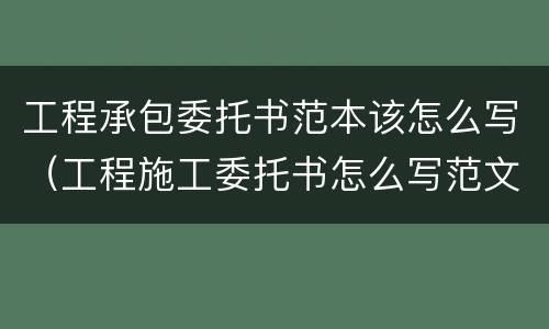 工程承包委托书范本该怎么写（工程施工委托书怎么写范文）