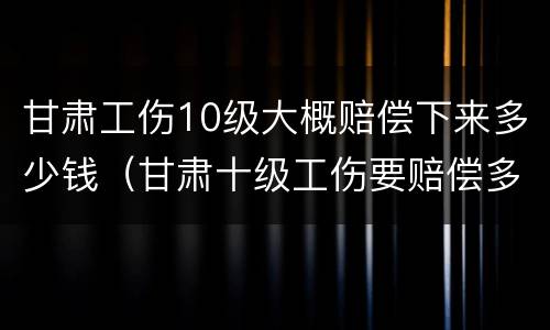甘肃工伤10级大概赔偿下来多少钱（甘肃十级工伤要赔偿多少钱2020）