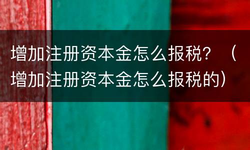 增加注册资本金怎么报税？（增加注册资本金怎么报税的）