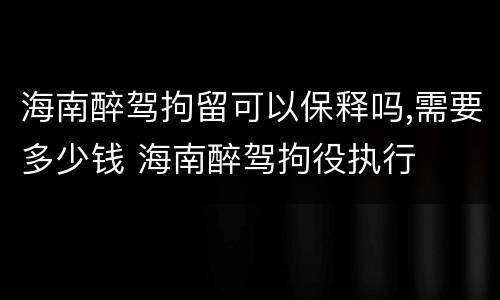 海南醉驾拘留可以保释吗,需要多少钱 海南醉驾拘役执行