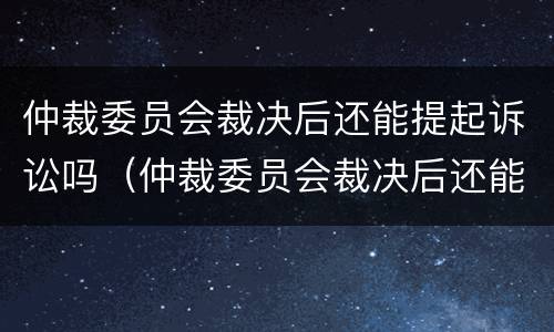 仲裁委员会裁决后还能提起诉讼吗（仲裁委员会裁决后还能提起诉讼吗知乎）