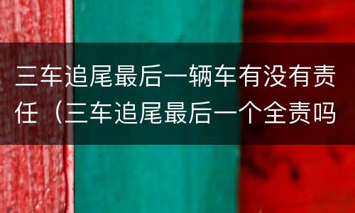 三车追尾最后一辆车有没有责任（三车追尾最后一个全责吗）