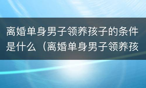 离婚单身男子领养孩子的条件是什么（离婚单身男子领养孩子的条件是什么呢）