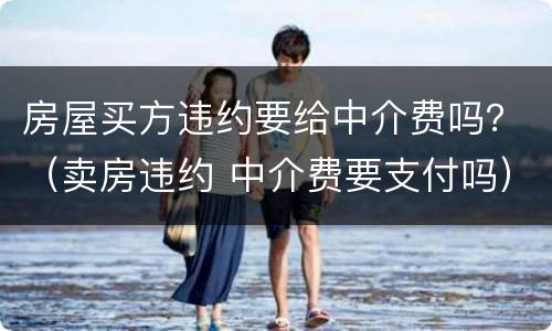 房屋买方违约要给中介费吗？（卖房违约 中介费要支付吗）