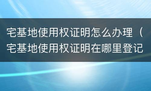 宅基地使用权证明怎么办理（宅基地使用权证明在哪里登记）