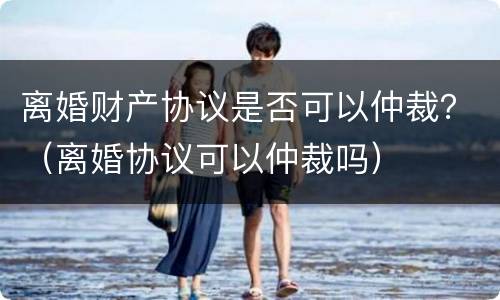 离婚财产协议是否可以仲裁？（离婚协议可以仲裁吗）