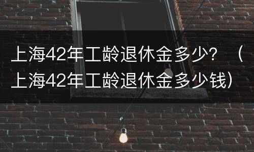 上海42年工龄退休金多少？（上海42年工龄退休金多少钱）