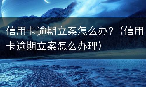 信用卡逾期立案怎么办?（信用卡逾期立案怎么办理）