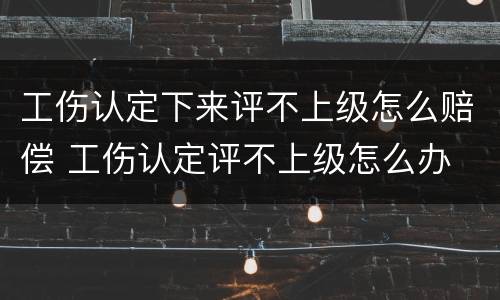 工伤认定下来评不上级怎么赔偿 工伤认定评不上级怎么办