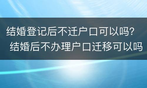 结婚登记后不迁户口可以吗？ 结婚后不办理户口迁移可以吗