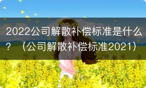 2022公司解散补偿标准是什么？（公司解散补偿标准2021）