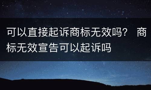 可以直接起诉商标无效吗？ 商标无效宣告可以起诉吗