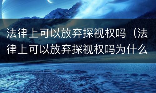 法律上可以放弃探视权吗（法律上可以放弃探视权吗为什么）