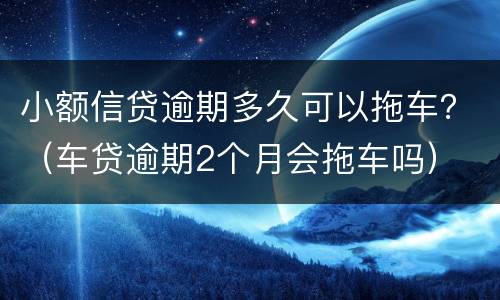 小额信贷逾期多久可以拖车？（车贷逾期2个月会拖车吗）