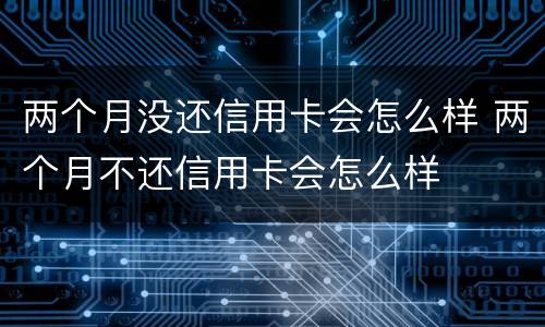 两个月没还信用卡会怎么样 两个月不还信用卡会怎么样