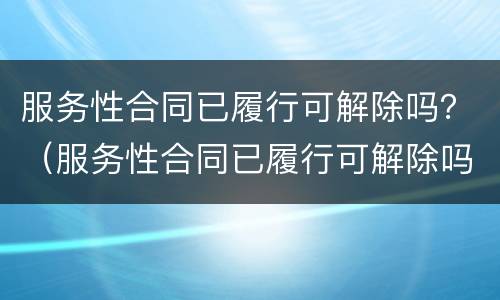 服务性合同已履行可解除吗？（服务性合同已履行可解除吗为什么）
