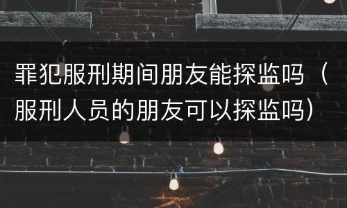 罪犯服刑期间朋友能探监吗（服刑人员的朋友可以探监吗）