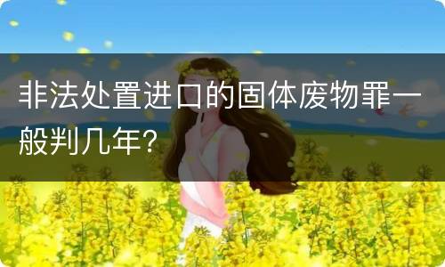 非法处置进口的固体废物罪一般判几年？