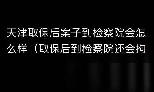 天津取保后案子到检察院会怎么样（取保后到检察院还会拘留吗）