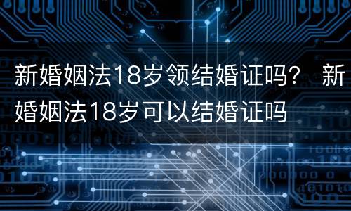新婚姻法18岁领结婚证吗？ 新婚姻法18岁可以结婚证吗