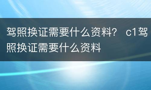 驾照换证需要什么资料？ c1驾照换证需要什么资料
