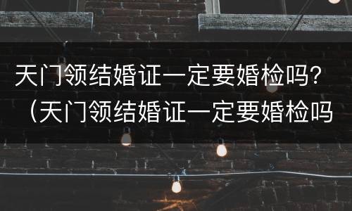 天门领结婚证一定要婚检吗？（天门领结婚证一定要婚检吗现在）