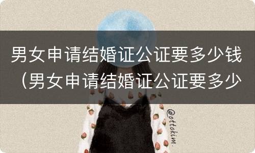 男女申请结婚证公证要多少钱（男女申请结婚证公证要多少钱一份）