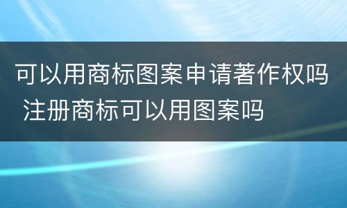 可以用商标图案申请著作权吗 注册商标可以用图案吗