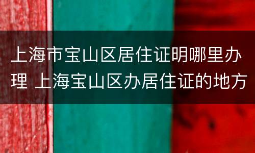 上海市宝山区居住证明哪里办理 上海宝山区办居住证的地方