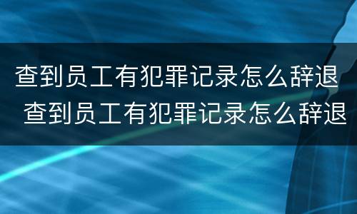 查到员工有犯罪记录怎么辞退 查到员工有犯罪记录怎么辞退他