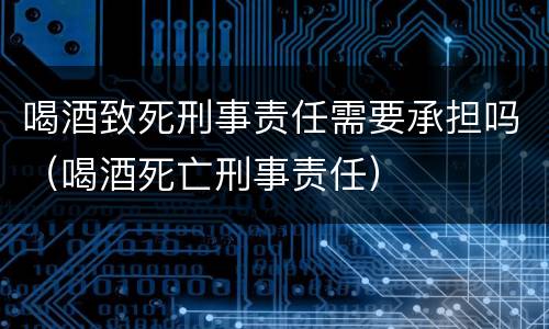 喝酒致死刑事责任需要承担吗（喝酒死亡刑事责任）