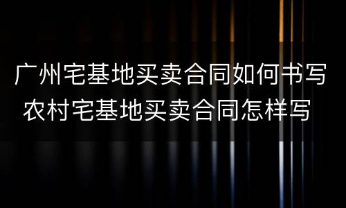 广州宅基地买卖合同如何书写 农村宅基地买卖合同怎样写
