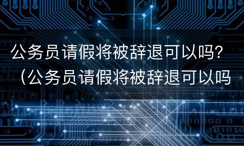 公务员请假将被辞退可以吗？（公务员请假将被辞退可以吗现在）