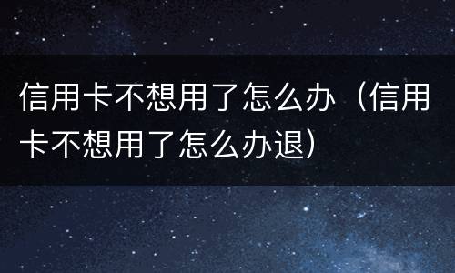 信用卡不想用了怎么办（信用卡不想用了怎么办退）