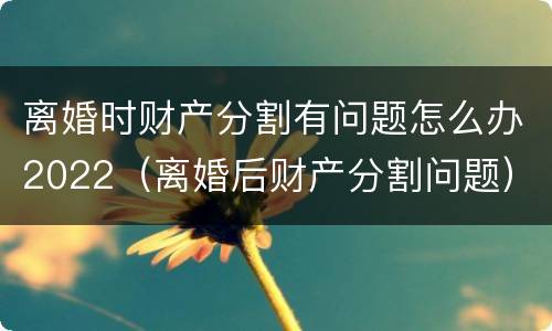 离婚时财产分割有问题怎么办2022（离婚后财产分割问题）