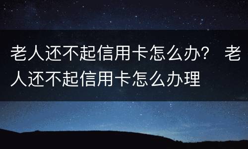 老人还不起信用卡怎么办？ 老人还不起信用卡怎么办理