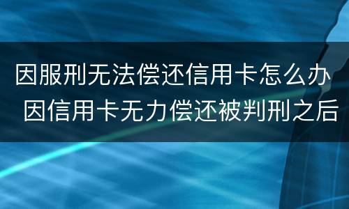 因服刑无法偿还信用卡怎么办 因信用卡无力偿还被判刑之后还需要还吗