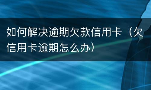 如何解决逾期欠款信用卡（欠信用卡逾期怎么办）