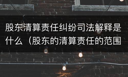 股东清算责任纠纷司法解释是什么（股东的清算责任的范围）