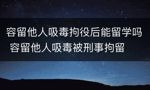 容留他人吸毒拘役后能留学吗 容留他人吸毒被刑事拘留