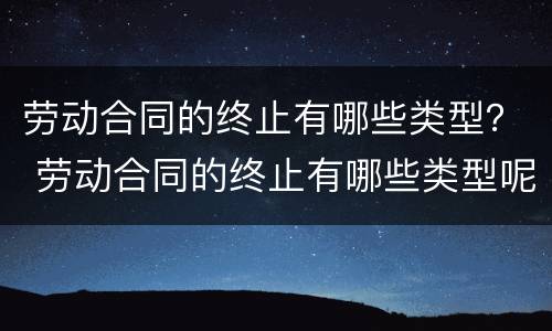 劳动合同的终止有哪些类型？ 劳动合同的终止有哪些类型呢