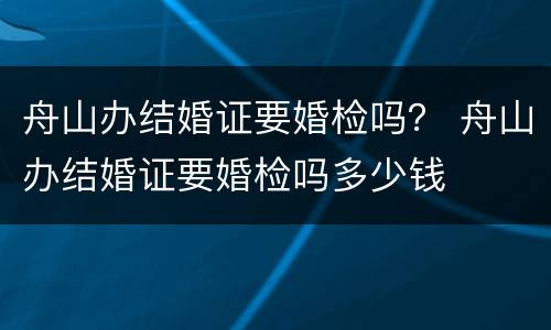 舟山办结婚证要婚检吗？ 舟山办结婚证要婚检吗多少钱