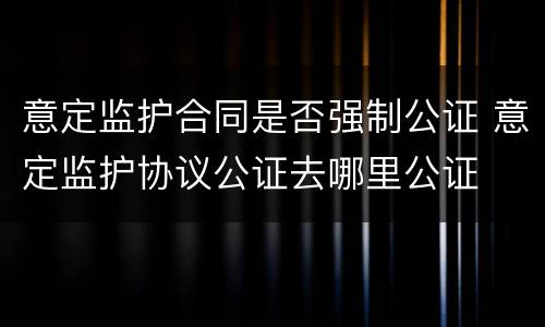 意定监护合同是否强制公证 意定监护协议公证去哪里公证